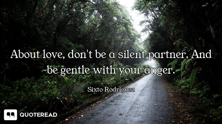 About love, don't be a silent partner. And be gentle with your anger.