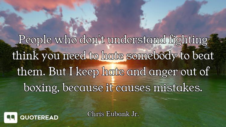 People who don't understand fighting think you need to hate somebody to beat them. But I keep hate a...