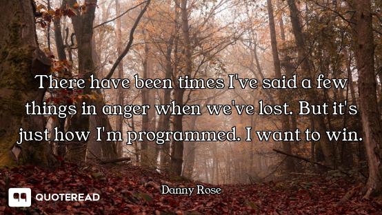 There have been times I've said a few things in anger when we've lost. But it's just how I'm program...