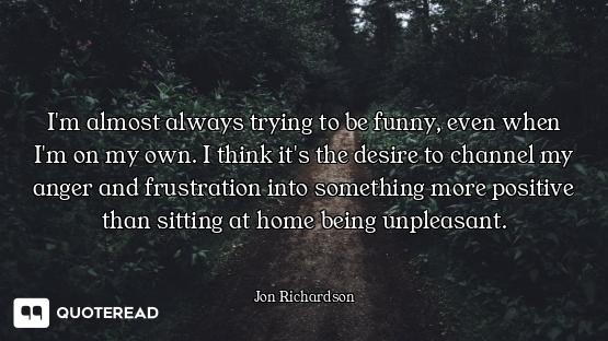 I'm almost always trying to be funny, even when I'm on my own. I think it's the desire to channel my...