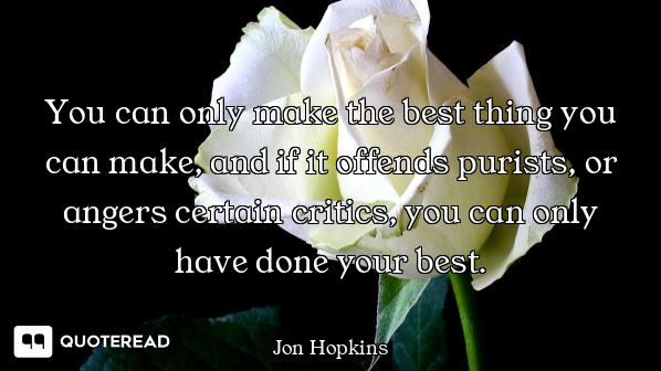 You can only make the best thing you can make, and if it offends purists, or angers certain critics,...
