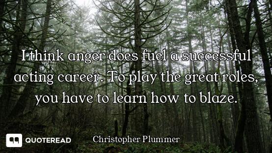 I think anger does fuel a successful acting career. To play the great roles, you have to learn how t...