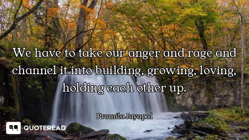 We have to take our anger and rage and channel it into building, growing, loving, holding each other...