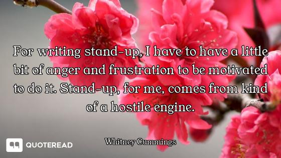 For writing stand-up, I have to have a little bit of anger and frustration to be motivated to do it....