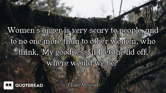 Women's anger is very scary to people, and to no one more than to other women, who think, 'My goodne...