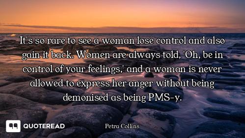 It's so rare to see a woman lose control and also gain it back. Women are always told, 'Oh, be in co...