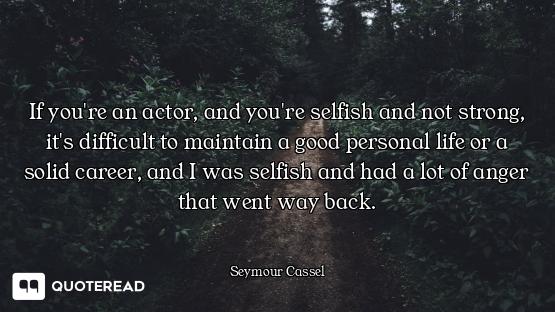 If you're an actor, and you're selfish and not strong, it's difficult to maintain a good personal li...