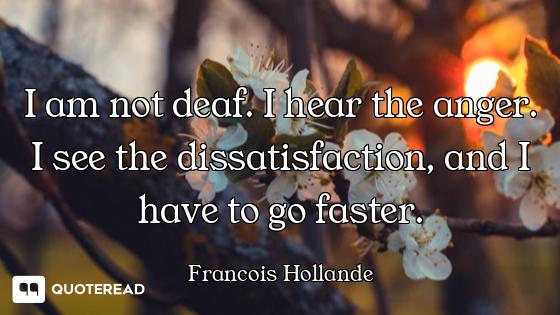 I am not deaf. I hear the anger. I see the dissatisfaction, and I have to go faster.