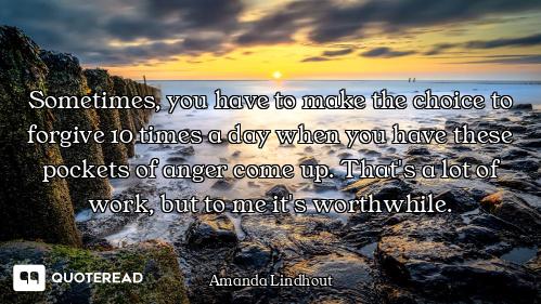 Sometimes, you have to make the choice to forgive 10 times a day when you have these pockets of ange...