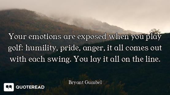 Your emotions are exposed when you play golf: humility, pride, anger, it all comes out with each swi...