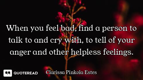 When you feel bad, find a person to talk to and cry with, to tell of your anger and other helpless f...