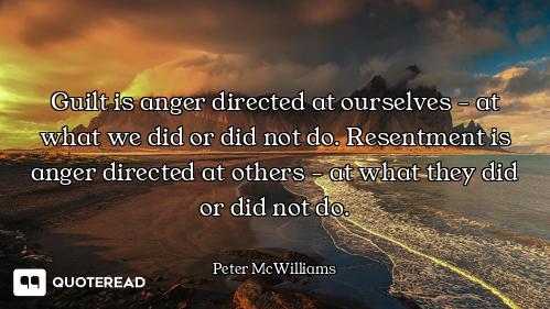 Guilt is anger directed at ourselves - at what we did or did not do. Resentment is anger directed at...