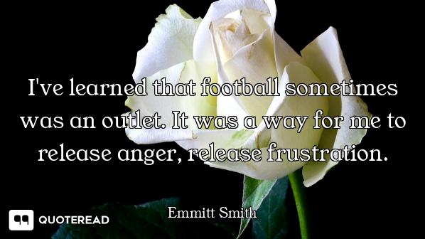 I've learned that football sometimes was an outlet. It was a way for me to release anger, release fr...