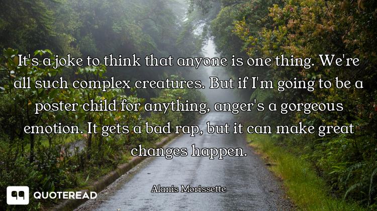 It's a joke to think that anyone is one thing. We're all such complex creatures. But if I'm going to...