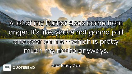 A lot of my humor does come from anger. It's like, you're not gonna pull one over on me - which is p...