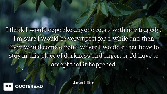 I think I would cope like anyone copes with any tragedy. I'm sure I would be very upset for a while...