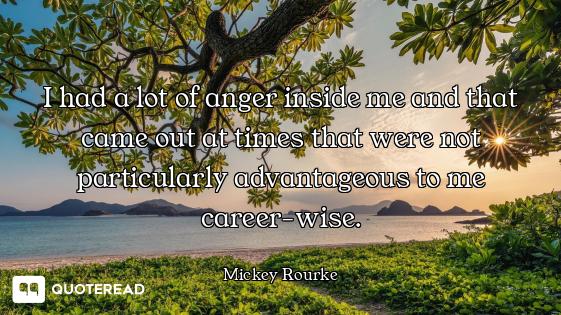 I had a lot of anger inside me and that came out at times that were not particularly advantageous to...