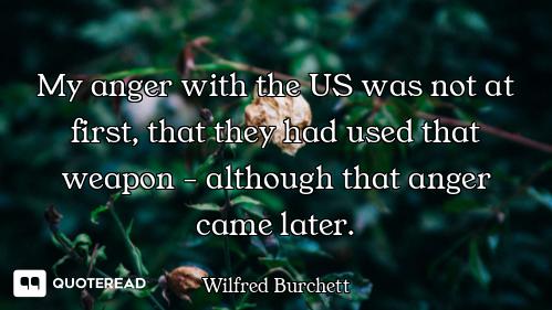 My anger with the US was not at first, that they had used that weapon - although that anger came lat...