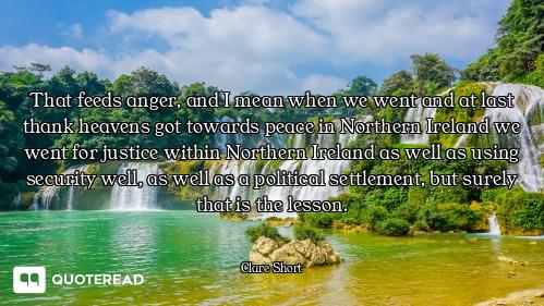 That feeds anger, and I mean when we went and at last thank heavens got towards peace in Northern Ir...