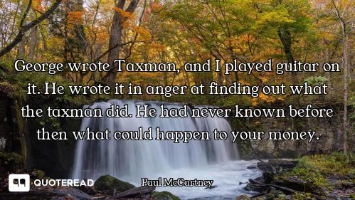 George wrote Taxman, and I played guitar on it. He wrote it in anger at finding out what the taxman...
