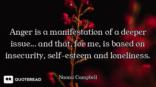 Anger is a manifestation of a deeper issue... and that, for me, is based on insecurity, self-esteem...