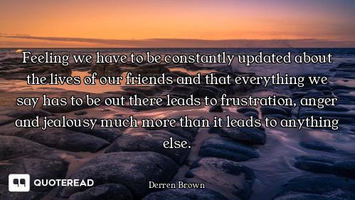 Feeling we have to be constantly updated about the lives of our friends and that everything we say h...