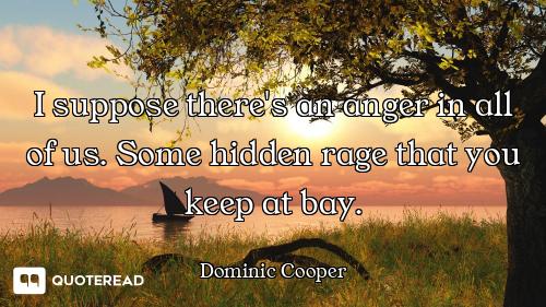 I suppose there's an anger in all of us. Some hidden rage that you keep at bay.