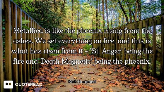 Metallica is like the phoenix rising from the ashes. We set everything on fire, and this is what has...