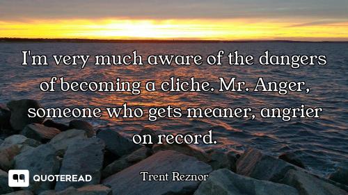 I'm very much aware of the dangers of becoming a cliche. Mr. Anger, someone who gets meaner, angrier...