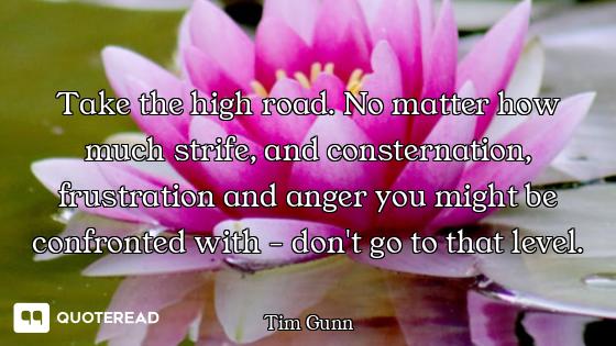 Take the high road. No matter how much strife, and consternation, frustration and anger you might be...