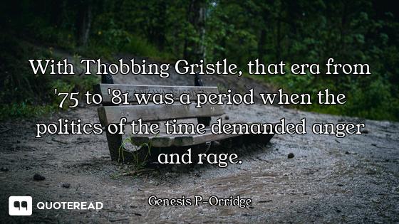 With Thobbing Gristle, that era from '75 to '81 was a period when the politics of the time demanded...