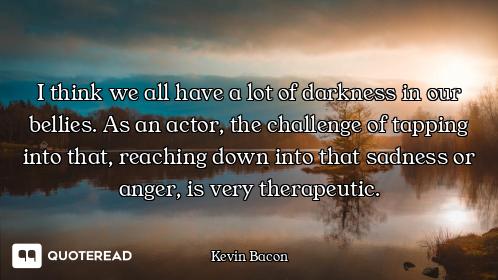 I think we all have a lot of darkness in our bellies. As an actor, the challenge of tapping into tha...