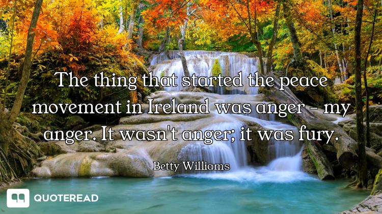 The thing that started the peace movement in Ireland was anger - my anger. It wasn't anger; it was f...