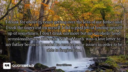 I drank for about 25 years getting over the loss of my father and I took the anger out on myself. I...
