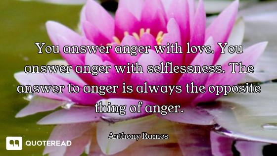 You answer anger with love. You answer anger with selflessness. The answer to anger is always the op...