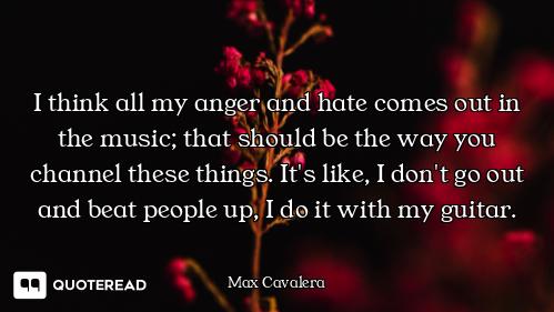 I think all my anger and hate comes out in the music; that should be the way you channel these thing...