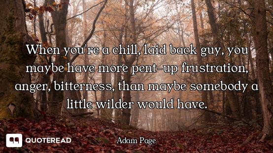 When you're a chill, laid back guy, you maybe have more pent-up frustration, anger, bitterness, than...