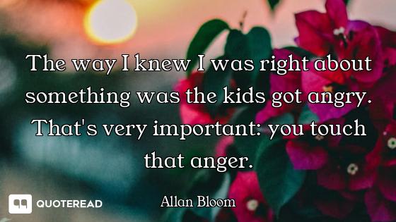 The way I knew I was right about something was the kids got angry. That's very important: you touch...