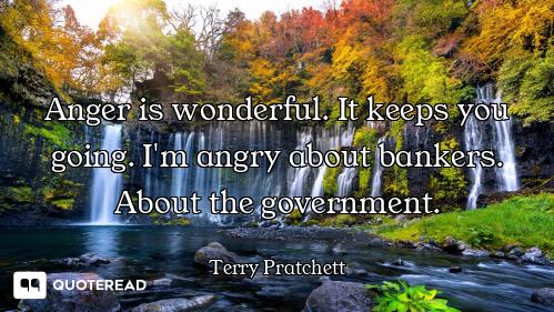 Anger is wonderful. It keeps you going. I'm angry about bankers. About the government.