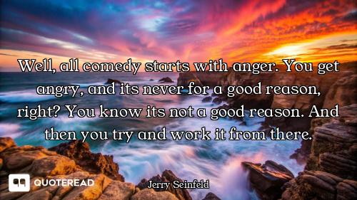 Well, all comedy starts with anger. You get angry, and its never for a good reason, right? You know...