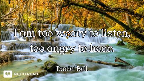 I am too weary to listen, too angry to hear.