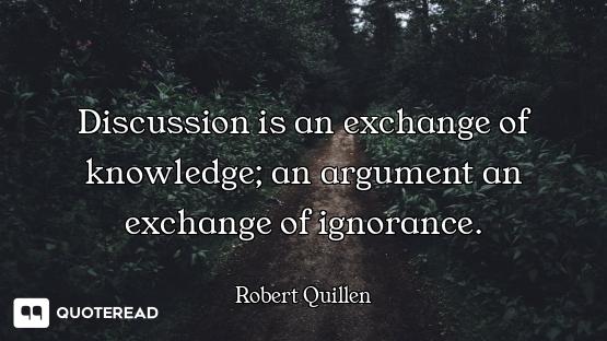 Discussion is an exchange of knowledge; an argument an exchange of ignorance.