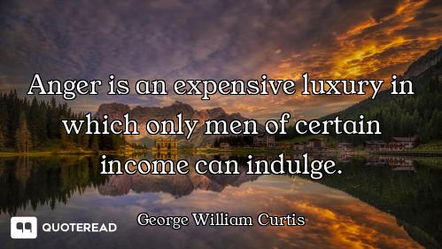 Anger is an expensive luxury in which only men of certain income can indulge.