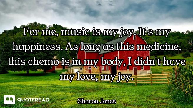 For me, music is my joy. It's my happiness. As long as this medicine, this chemo is in my body, I di...