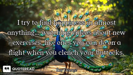 I try to find happiness in almost anything... watching videos about new exercises, like ones you can...