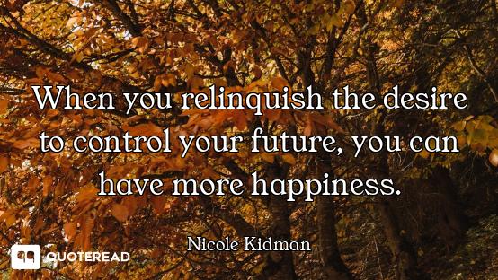 When you relinquish the desire to control your future, you can have more happiness.