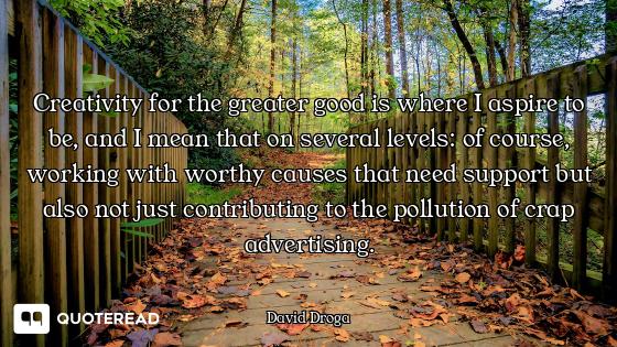 Creativity for the greater good is where I aspire to be, and I mean that on several levels: of cours...