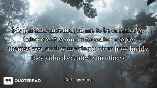 My parents encouraged me to be creative by being creative and interesting people themselves, and by...