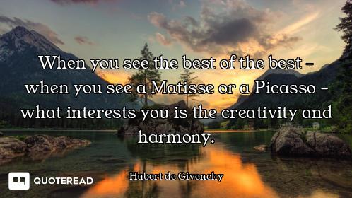 When you see the best of the best - when you see a Matisse or a Picasso - what interests you is the...
