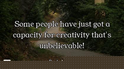 Some people have just got a capacity for creativity that's unbelievable!